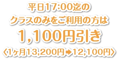 平日17：00迄のクラスのみをご利用の方は1,100円引き〈1ヶ月13,200円　12,100円〉