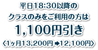 平日18：30以降のクラスのみをご利用の方は1,100円引き〈1ヶ月13,200円　12,100円〉